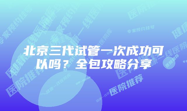 北京三代试管一次成功可以吗？全包攻略分享