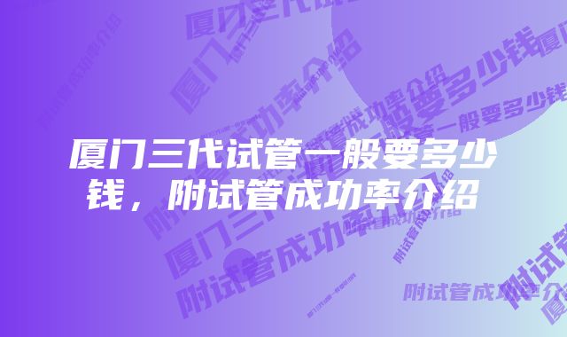 厦门三代试管一般要多少钱，附试管成功率介绍