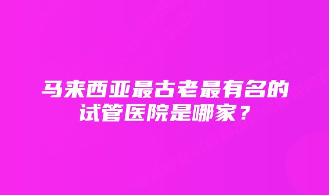 马来西亚最古老最有名的试管医院是哪家？