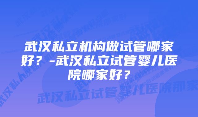 武汉私立机构做试管哪家好？-武汉私立试管婴儿医院哪家好？