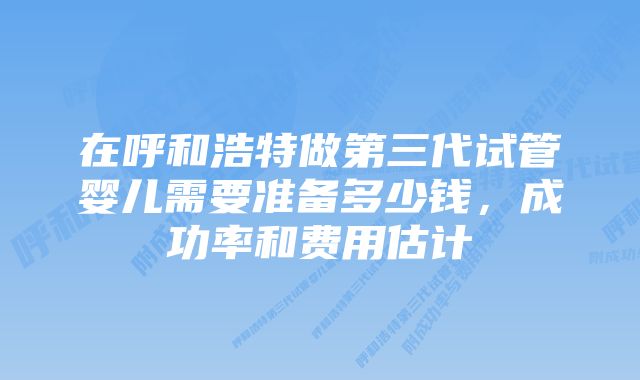 在呼和浩特做第三代试管婴儿需要准备多少钱，成功率和费用估计