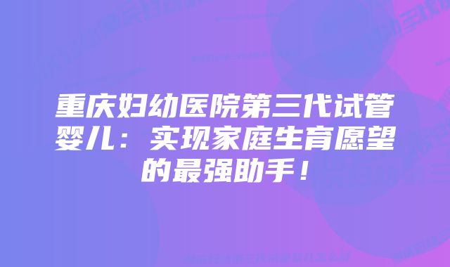 重庆妇幼医院第三代试管婴儿：实现家庭生育愿望的最强助手！