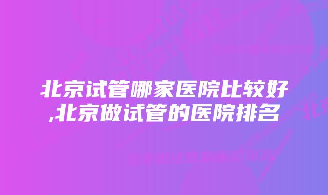 北京试管哪家医院比较好,北京做试管的医院排名