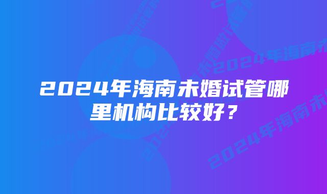 2024年海南未婚试管哪里机构比较好？