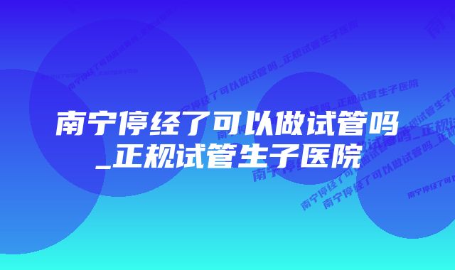 南宁停经了可以做试管吗_正规试管生子医院