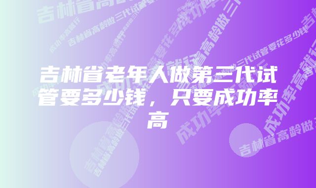 吉林省老年人做第三代试管要多少钱，只要成功率高