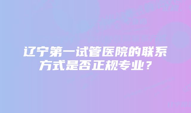 辽宁第一试管医院的联系方式是否正规专业？