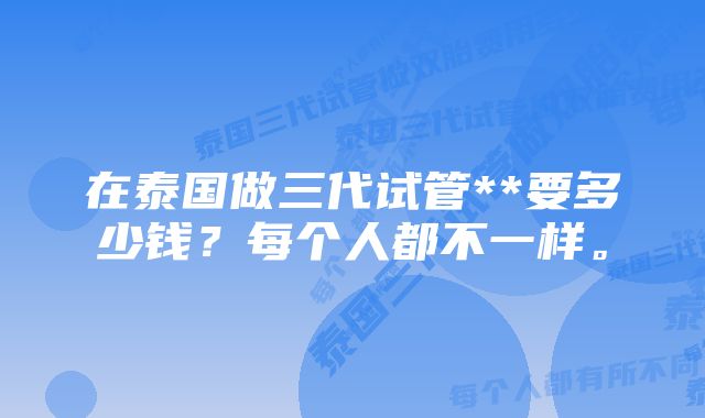 在泰国做三代试管**要多少钱？每个人都不一样。