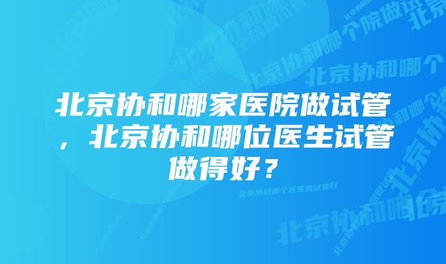 北京协和哪家医院做试管，北京协和哪位医生试管做得好？