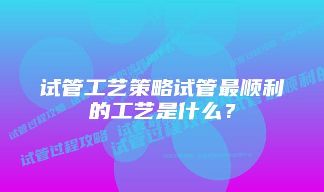 试管工艺策略试管最顺利的工艺是什么？