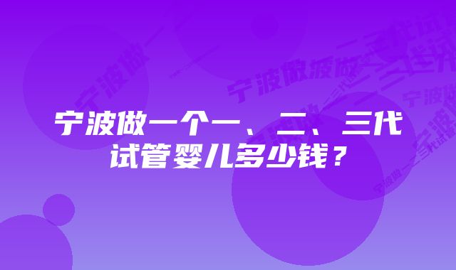 宁波做一个一、二、三代试管婴儿多少钱？