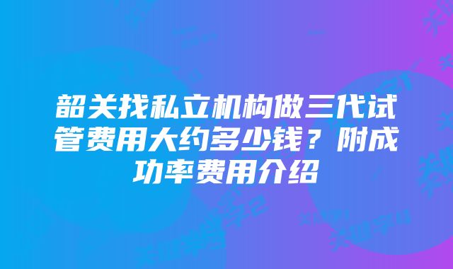 韶关找私立机构做三代试管费用大约多少钱？附成功率费用介绍