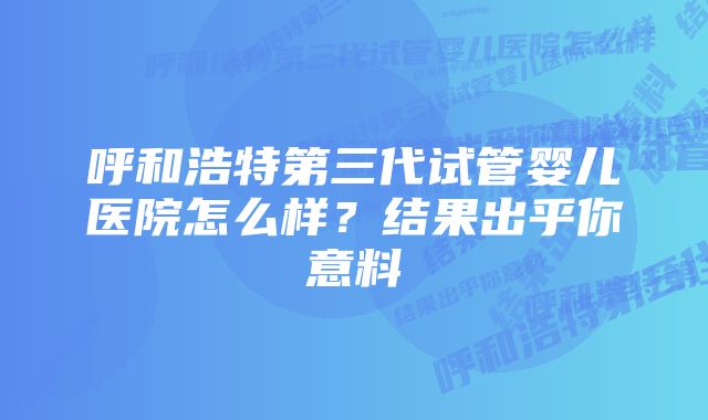 呼和浩特第三代试管婴儿医院怎么样？结果出乎你意料