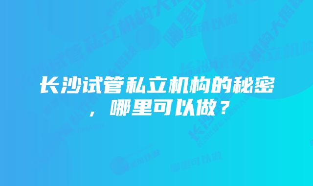 长沙试管私立机构的秘密，哪里可以做？