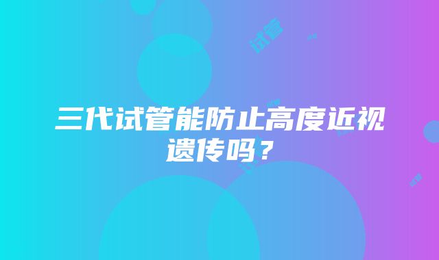 三代试管能防止高度近视遗传吗？