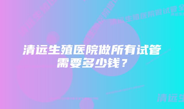 清远生殖医院做所有试管需要多少钱？