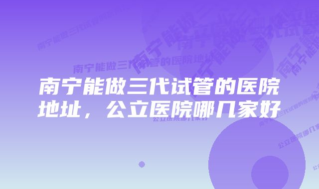 南宁能做三代试管的医院地址，公立医院哪几家好