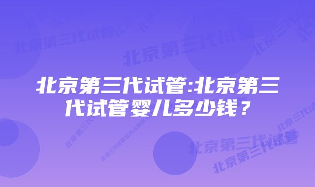 北京第三代试管:北京第三代试管婴儿多少钱？