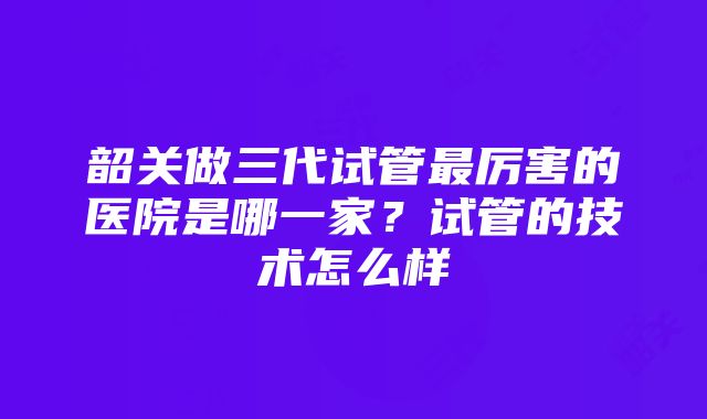 韶关做三代试管最厉害的医院是哪一家？试管的技术怎么样