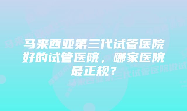 马来西亚第三代试管医院好的试管医院，哪家医院最正规？