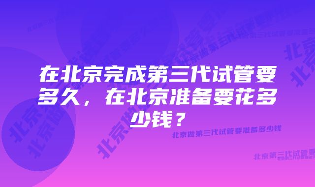 在北京完成第三代试管要多久，在北京准备要花多少钱？