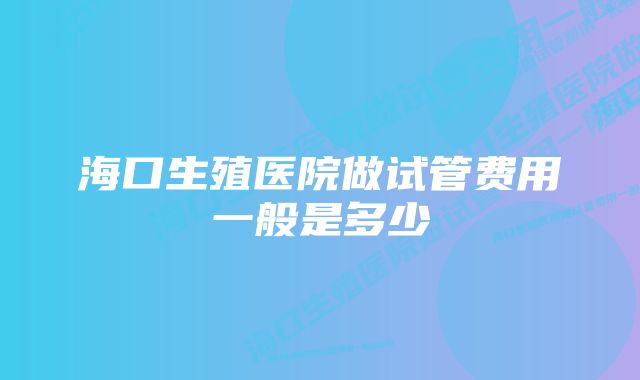 海口生殖医院做试管费用一般是多少