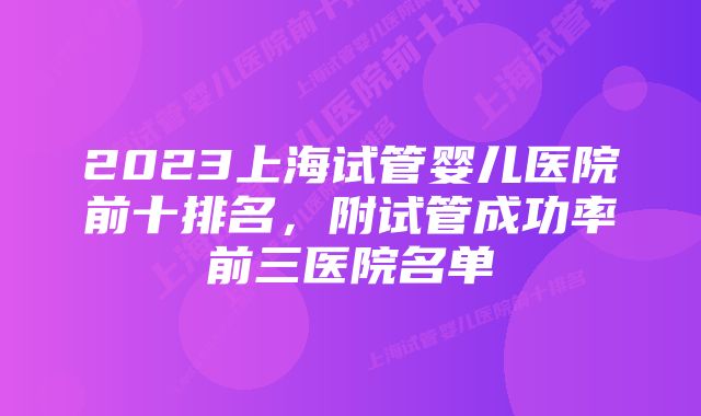 2023上海试管婴儿医院前十排名，附试管成功率前三医院名单