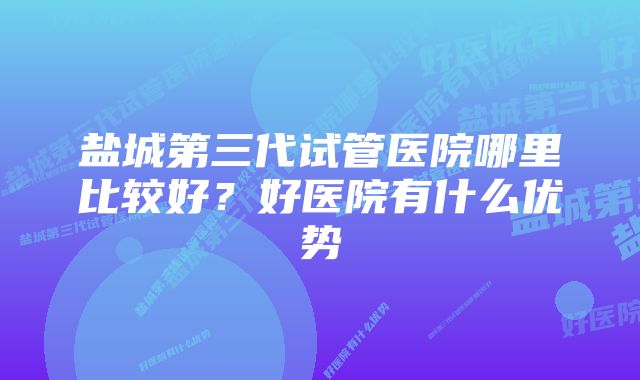 盐城第三代试管医院哪里比较好？好医院有什么优势