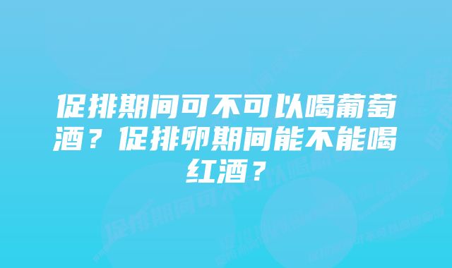 促排期间可不可以喝葡萄酒？促排卵期间能不能喝红酒？