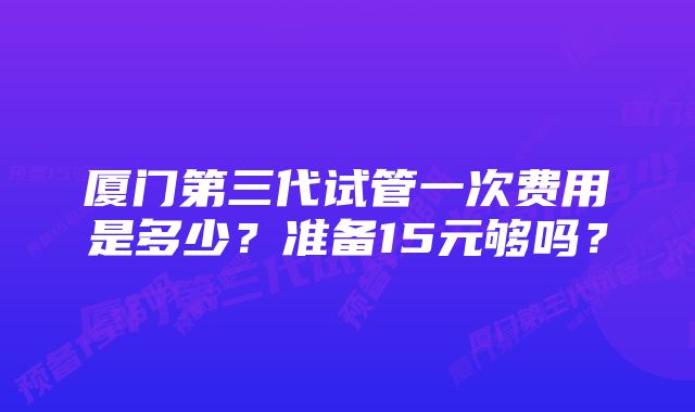 厦门第三代试管一次费用是多少？准备15元够吗？