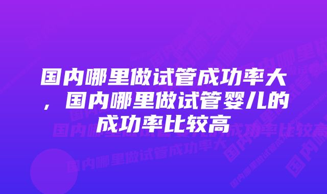 国内哪里做试管成功率大，国内哪里做试管婴儿的成功率比较高