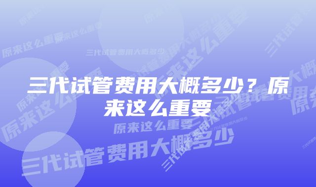 三代试管费用大概多少？原来这么重要