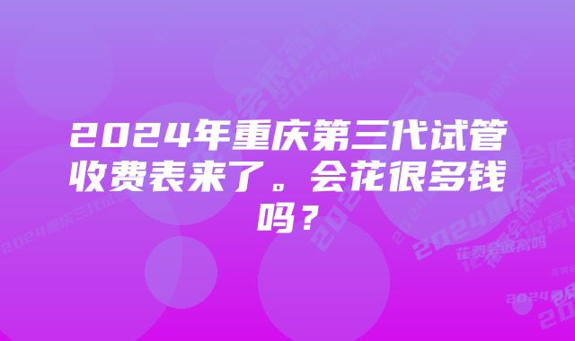 2024年重庆第三代试管收费表来了。会花很多钱吗？