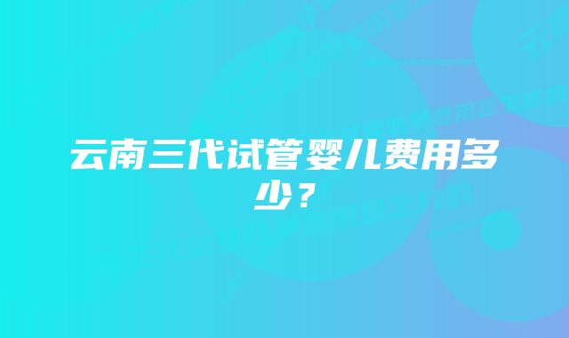 云南三代试管婴儿费用多少？