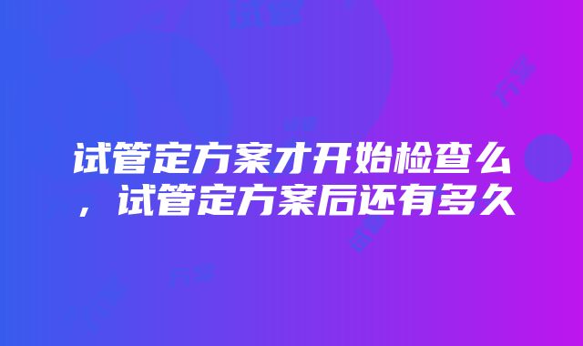 试管定方案才开始检查么，试管定方案后还有多久