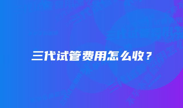 三代试管费用怎么收？