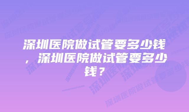 深圳医院做试管要多少钱，深圳医院做试管要多少钱？