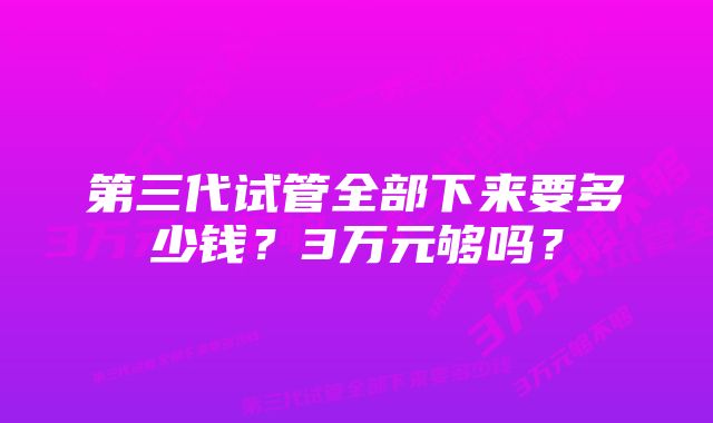 第三代试管全部下来要多少钱？3万元够吗？