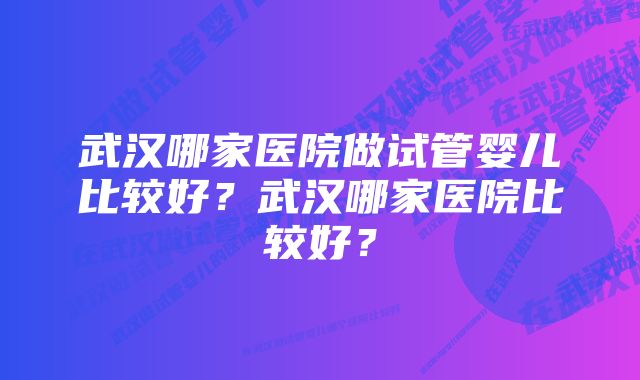 武汉哪家医院做试管婴儿比较好？武汉哪家医院比较好？