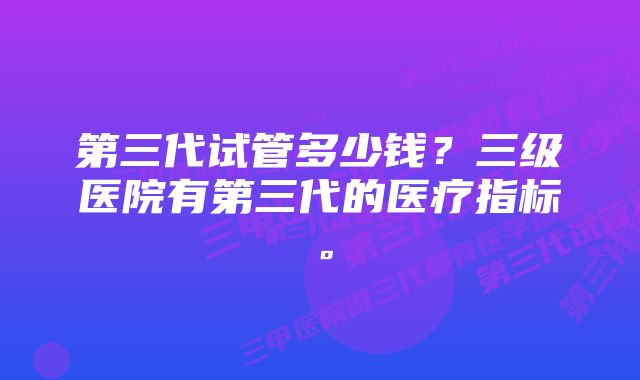 第三代试管多少钱？三级医院有第三代的医疗指标。