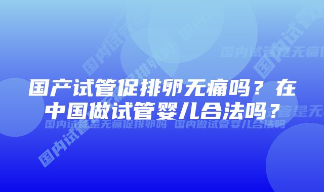 国产试管促排卵无痛吗？在中国做试管婴儿合法吗？