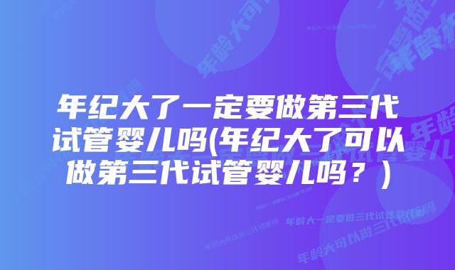 年纪大了一定要做第三代试管婴儿吗(年纪大了可以做第三代试管婴儿吗？)