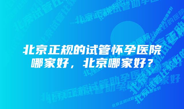 北京正规的试管怀孕医院哪家好，北京哪家好？