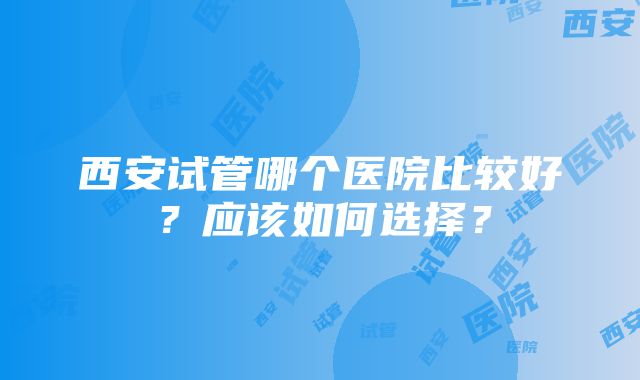 西安试管哪个医院比较好？应该如何选择？