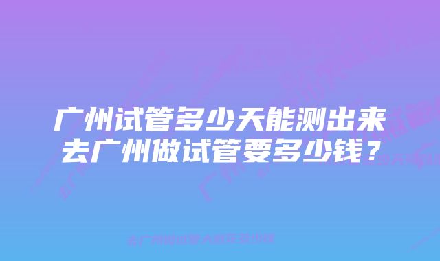 广州试管多少天能测出来去广州做试管要多少钱？