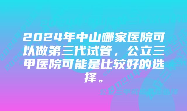 2024年中山哪家医院可以做第三代试管，公立三甲医院可能是比较好的选择。