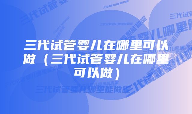 三代试管婴儿在哪里可以做（三代试管婴儿在哪里可以做）