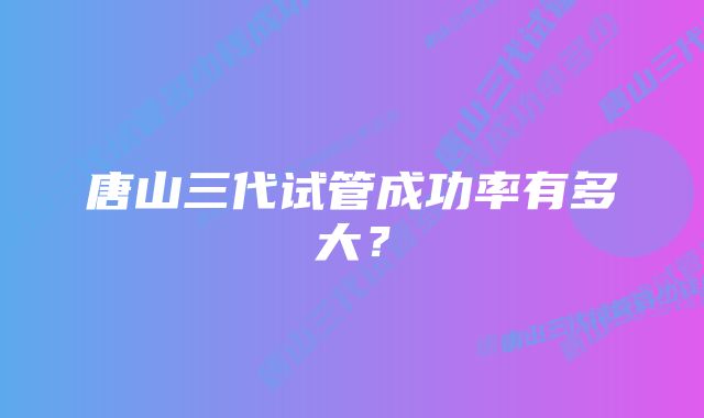 唐山三代试管成功率有多大？