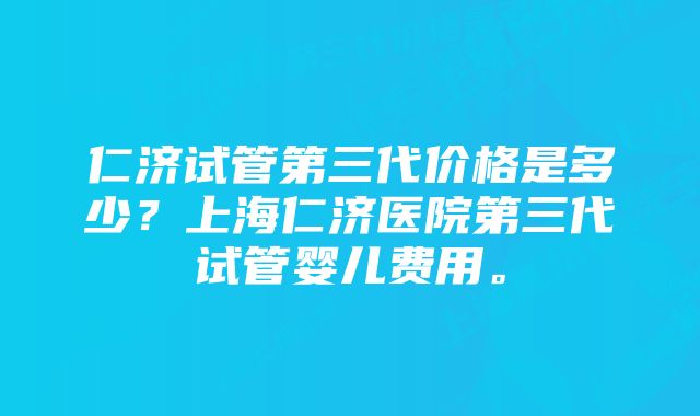 仁济试管第三代价格是多少？上海仁济医院第三代试管婴儿费用。