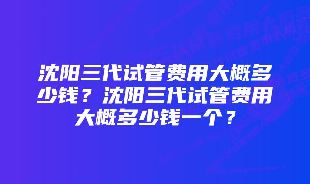 沈阳三代试管费用大概多少钱？沈阳三代试管费用大概多少钱一个？